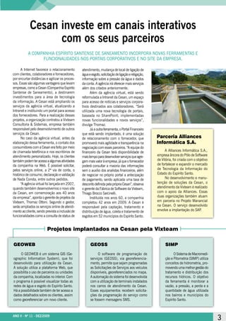 Cesan investe em canais interativos
                  com os seus parceiros
           A COMPAnhiA ESPíritO SAntEnSE DE SAnEAMEntO inCOrPOrA nOVAS FErrAMEntAS E
                 FunCiOnAliDADES nOS POrtAiS COrPOrAtiVOS E nO SitE DA EMPrESA.

      A internet favorece o relacionamento       atendimento, mudança de local de ligação de
com clientes, colaboradores e fornecedores,      água e esgoto, solicitação de ligação e religação,
por encurtar distâncias e agilizar os proces-    informação sobre a pressão da água e dados
sos. Essas são algumas vantagens que levam       da conta. A agência irá oferecer mais serviços
empresas, como a Cesan (Companhia Espírito       além dos citados anteriormente.
Santense de Saneamento), a destinarem                  Além da agência virtual, está sendo
investimentos para a área de tecnologia          reformulada a intranet da Cesan, um espaço
da informação. A Cesan está ampliando os         para acesso de notícias e serviços corpora-
serviços da agência virtual, atualizando a       tivos destinados aos colaboradores. “Será
intranet e instituindo um portal para acesso     utilizada uma nova tecnologia de portais,
dos fornecedores. Para a realização desses       baseada no SharePoint; implementadas
projetos, a organização contratou a Vixteam      novas funcionalidades e novos serviços”,
Consultoria & Sistemas, empresa também           divulga thomaz.
responsável pelo desenvolvimento de outros             Já a outra ferramenta, o Portal Financeiro
serviços da Cesan.                               que está sendo implantado, é uma solução
      no caso da agência virtual, antes da       de relacionamento com o fornecedor, que              Parceria Alliances
elaboração dessa ferramenta, o contato dos       promoverá mais agilidade e transparência na          Informática S.A.
consumidores com a Cesan era feito por meio      negociação com esses parceiros. “A equipe do
de chamada telefônica e nos escritórios de       financeiro da Cesan terá disponibilidade de               A Alliances informática S.A.,
atendimento personalizado. hoje, os clientes     mais tempo para desenvolver serviços que agre-       empresa âncora do Pólo de Software
também podem ter acesso a algumas atividades     gam mais valor à empresa, já que o fornecedor        de Vitória, foi criada com o objetivo
da companhia na Web. é possível solicitar,       poderá consultar a maioria das informações           de fortalecer e expandir o mercado
pelos serviços online, a 2ª via de conta, o      sem o auxílio dos analistas financeiros; além        de tecnologia da informação do
histórico de consumo, declaração e validação     de negociar no próprio portal a antecipação          Estado do Espírito Santo.
de nada Consta, entre outros pedidos.            de pagamento, sendo aplicada uma taxa de                  no desenvolvimento e manu-
      “A agência virtual foi lançada em 2007,    desconto definida pela própria Cesan”, observa       tenção de soluções da Cesan, o
quando também desenvolvemos o novo site          o gerente da Fábrica de Software da Vixteam,         atendimento da Vixteam é realizado
da Cesan, em comemoração aos 40 anos             thiago Brocco Sarcinelli.                            com o apoio da Alliances. Essas
da empresa”, aponta o gerente de projetos da           instituída nos anos 60, a companhia            duas organizações também atuam
Vixteam, thomaz Ottoni. Segundo o gestor,        completou 42 anos em 2009. A Cesan é                 em parceria no Projeto Manancial
serão ampliados os serviços online de atendi-    responsável pela captação, tratamento e              na Cesan. O serviço desenvolvido
mento ao cliente, sendo prevista a inclusão de   distribuição de água, coleta e tratamento de         envolve a implantação do SAP    .
funcionalidades como a consulta de status de     esgotos em 52 municípios do Espírito Santo.


                         Projetos implantados na Cesan pela Vixteam

GEOWEB                                                 GEOSS                                               SIMP

     O GEOWEB é um sistema GiS (Ge-                         O software de programação de                         O Sistema de Macromedi-
ographic information System), que foi                  serviços (GEOSS), via georeferencia-                ção e Pitometria (SiMP) utiliza
desenvolvido para utilização da Cesan.                 mento, permite que sejam programadas                conceitos de hidrometria, pro-
A solução utiliza a plataforma Web, que                as Solicitações de Serviços aos veículos            movendo uma melhor gestão do
possibilita o uso de parceiros ou unidades             disponíveis, georeferenciados no mapa.              tratamento e distribuição dos
da companhia, localizadas no interior. Com             A automação do sistema foi desenvolvida             recursos hídricos. O objetivo
o programa é possível visualizar todas as              com a utilização de terminais instalados            da ferramenta é monitorar a
redes de água e esgoto do Espírito Santo.              nos carros de atendimento da Cesan.                 vazão, a pressão, a perda e a
há a possibilidade também de ter acesso a              Esses equipamentos recebem solicita-                quantidade de água utilizada
dados detalhados sobre os clientes, assim              ções da programação do serviço como                 nos bairros e municípios do
como georeferenciar um novo cliente.                   se fossem mensagens SMS.                            Espírito Santo.



ANO V - Nº 11 - DEZ/2009
ANO V - Nº 11 - DEZ/2009                                                                                                                      3
 