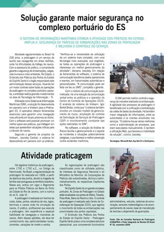 Solução garante maior segurança no
                     complexo portuário do ES
               O SiStEMA DE inFOrMAçõES MArítiMAS OtiMizA A AtiViDADE DOS PrátiCOS nO EStADO,
                  AMPliA A SEGurAnçA DO tráFEGO DE EMBArCAçõES nAS zOnAS DE PrAtiCAGEM
                                     E MElhOrA O COntrOlE DO SErViçO.

          Atividade regulamentada no Brasil há          “Verificou-se a necessidade da utilização
    200 anos, a praticagem é um serviço de              de um sistema mais completo, com uma
    auxílio aos navegantes em áreas restritas,          tecnologia mais avançada, que englobas-
    onde há dificuldades de tráfego de navios.          se todas as operações de praticagem e
    Com a assessoria do prático, o comandante           oferecesse um melhor gerenciamento da
    garante a segurança de embarcações, cargas,         atividade”, declarou Josceley. Em relação
    vida humana e meio ambiente. no Estado, o           às ferramentas do software, o sistema de
    Sindicato dos Práticos dos Portos do Estado         comunicação transforma dados operacionais
    do Espírito Santo é o órgão responsável pela        e eventos, em transmissões automáticas e
    administração desses serviços. Visando ter          personalizadas. “A comunicação pode ser
    um maior controle sobre todas as operações          feita via fax ou SMS”, completa o gerente.
    de praticagem no complexo portuário capixa-               Com o módulo de comunicação auto-
    ba, a entidade realiza grandes investimentos        matizada, há uma redução da comunicação
    na área de tecnologia da informação – ti.           verbal entre os práticos e o operador do                   O SiM permite melhor controle e segu-
          intitulada como Sistema de informações        Centro de Controle de Operações (CCO).              rança da manobra realizada na embarcação.
    Marítimas (SiM), a solução foi desenvolvida         O analista de sistema da Vixteam, igor              A agilidade dos processos de praticagem é
    em parceria com a Vixteam para a Pratica-           Borlot Borba, conta que “o sistema também           beneficiada com a unificação e centralização
    gem ES. O aplicativo oferece ferramentas            envolve um inovado modelo de gerencia-              da coleta de dados da atividade. há também
    essenciais para garantir uma navegação              mento de riscos, ampliação do controle              maior integração de informações, entre as
    mais eficiente em locais próximos ao litoral.       de Solicitação de Serviços de Praticagem            autoridades e os clientes envolvidos nos
    Com o software será possível promover um            (SSP) e monitoramento constante das                 serviços. “O sistema trouxe várias melhorias
    melhor apoio aos práticos, que trafegam em          ações realizadas no SiM”.                           como a automatização de processos, que
    áreas que apresentam situações críticas para              no software, a solução de Análise de          eram executados manualmente. E também
    o trânsito de navios.                               riscos facilita o gerenciamento e o reporte         a utilização Web, que favorece a mobilidade
          Segundo o gerente de projetos da              de incidentes e situações potencialmente            da solução”, conclui Josceley.
    Vixteam, Josceley Cardial, o sistema foi            perigosas, o que favorece a melhor prevenção
    desenvolvido em parceria com os práticos.           contra acidentes marítimos.                         Tecnologias: Microsoft.Net, Asp.Net C# e DevExpress.




                Atividade praticagem
          há registros históricos da praticagem,              As organizações de praticagem são
    entre 1792 e 1750 a.C., no Código de                classificadas como de utilidade pública,
    hammurabi. no Brasil, a regulamentação da           de interesse da Segurança nacional e do
    praticagem foi realizada em 1808, a partir          Ministério da Marinha. As Corporações de
    da abertura dos portos, devido à chegada da         Práticos são subordinadas, técnica e admi-
    família real portuguesa ao território brasileiro.   nistrativamente, às respectivas Capitanias
    nesse ano, entrou em vigor o regimento              dos Portos.
    para os Pilotos Práticos da Barra do Porto                no Espírito Santo há um grande complexo
    da Cidade do rio de Janeiro, com a rubrica          portuário. As zonas de Praticagem no Estado
    do rei D. João Vi.                                  estão localizadas nos portos de Vitória, tubarão,
          A praticagem é realizada em trechos da        Praia Mole, Barra do riacho e ubú. O controle
    costa, baías, portos, estuários de rios, lagos,     da praticagem é realizado pelo Centro de Co-        administrativos, veículos, sistemas de comu-
    terminais e canais onde há circulação de            ordenação de Operações (CCO), que registra          nicação, sensores meteorológicos e de acom-
    navios. O prático, profissional que executa         o movimento de todas as embarcações nas             panhamento de navios; base de manutenção
    a praticagem, tem experiência e especial            proximidades dos portos capixabas.                  de lanchas e alojamento de guarnições.
    habilidade de navegação e manobras de                     O Sindicato dos Práticos dos Portos
    navios. Além dessas aptidões, ele deve ter          do Estado do Espírito Santo – Praticagem            Fonte: Site do Conselho Nacional de Praticagem
    conhecimento das particularidades locais,           Espírito Santo possui uma complexa estrutura        (CONAPRA) e Parte Integrante da Revista ES Brasil
    correntes, variações de marés e ventos.             operacional, que compreende funcionários            N° 52, novembro 2009.

4
 