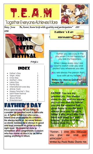 812801579245-55245126873047453551905    <br />     Father´s Day           messagesMay- June         Be, know, know to do with quality and participation”     2011                 $500 <br />Saint<br /> Peter<br />Festival<br />                                          PAGE 6<br />INDEX<br />Father´s Day                            1<br />Virgin  Mary                             2<br />Cross Day                               2<br />Mother’s  Day                        3<br />Labor Day                               3<br />Family Day                             4<br />International nurse day        4<br />Article: trash                           4<br />Happy Teacher’s  Day           5<br />Saint Peter Festival                 6<br />Typical food                             6<br />Wave Winter                          7<br />Entertainment                        8   <br />Father’s day<br />812808202930It is a special day for our father to consider his greatest work to educate us. A Father is the one who cares, listens and understands his children. He always leads us, he never leaves us alone; besides he is always in good and bad moments to guide us in the right road.  It's a special date to remember and congratulate a person who has made so much for us, never asking anything in return.<br />Written by: Tania M Piamba 1102.<br />“Father, I love you because you give me love and affection”.Written by: Paolo Rodas Osorio 706 FATHER: You are my greatest joy. You always share my joy and my sorrow, my success and my failure; you are the essence that gives flavor to my life and I always love you. Today is father´s day, and I wish God bless and keep you well forever.  Written by: Yulieth Tatiana Vieda 706Father you are a joy in the day when I’m not happy but  you are my happiness.When I sleep every day I ask God to watch over you and protect you wherever you are.You are always the person that I love with all my heart. Written by: Marcos Leonardo Vargas 704<br />-1714516510Page 2                     “Be, know, know to do with quality and participation”                          <br />33070805327654526280170815 VIRGIN Mary… <br />The beloved mother of our lord Jesus Christ is the loving presence of God more important than has been given away to guide our lives in this earthly journey that inevitably ends in God.<br />It is the embodiment of gentleness, kindness, compassion and unconditional love that Jesus has bequeathed to all mankind on the cross. All men, will love her, honor her and respect her in the same way that she did.                                                                             TRANSLATED BY: CAMILA ROJAS 1102 JM<br />373189527305<br />HAIL MARY<br />535051158115Hail Mary, full of grace, the Lord is with thee; blessed art thou among women, and blessed is the fruit of thy womb, Jesus. Holy Mary, Mother of God, pray for us sinners, now and at the hour of our death amen.<br />GLORY BE<br />Glory be to the father, and to the Son, and to the Holy Ghost. As it was in the beginning, is now, and ever shall be, world without end. AMEN.<br /> REWRITTEN BY: ARLINSON  VARGAS 1102 <br />4009626377538MOTHER’S DAY<br />This is a special day because everybody recognizes the value of mothers. People go shopping to the stores, walk along parks and give presents to their mothers like: candies, flowers, chocolate bars, special cards, kisses, embraces etc… People share with their relatives and enjoy very much. Moreover people share with their families, go for a walk, go to the river or they go to eat to restaurants. Mothers are beings created by God for giving us love. For that reason we should love them too much.<br />CROSS  DAY<br />Christian people commemorate the day in which Jesus´ cross was removed in MAY 3rd and they thank Jesus who suffered for our salvation, that is why people pray a thousand Jesus. Later people use to eat “Guarruz” and “empanadas”.<br />This is an important date for Christian people because they give thanks for their salvation and Jesus continues living in our prays and our life through the time. <br />Written by: Jessica Lorena Ospina 1102 JM<br />Page 3                    “Be, know, know to do with quality and participation<br />  <br />Acrostic TO MOTHER<br />other… you are my life… you<br />455930374650pen your heart and fill me with love <br />       he love that you give me is wonderful. And your<br />onesty is the best<br />veryone has a mother<br />emember that she is the most special woman in the world.<br />-424815501015Written by: fara Alexandra londoño<br />158750267970<br />This day is dedicated to workers in Colombia and all over the world; it´s celebrated on May 1st with the main purpose to commemorate all the fights and injustices workers had to face in the past. This day in our country is a holyday, so workers can rest in this day and share with their families.   <br />400050719755A great mother<br />1) Full name: Alba Mariela Ayala de Martínez<br /> 2) Birth date:  March 27th, 1948<br /> 3) Studies: Master in educational research. Degree in social sciences<br />4) Professional experience: 35 years of experience as teacher and administrator in Nariño Department.<br />5) Performance in the institution:  Principal at Jenaro Diaz Jordan from 1989  to 2009.<br />6)Husband: Hernando Martínez. <br />Sons: Ariel Martínez, Andrea Martínez, Ángela Martínez and  Alejandro Martínez.<br />7) Why did she leave the institution? She left the institution because she got her retirement. <br />8) Actual occupation: Nowadays she works in school observatories civic culture in Medellin which is a program of the national government.<br />-26126-1270     The things that tell…<br />The things that see…<br />The things that feel..<br />Are not allways<br />The reality.    WRITTEN BY:  KAREN D. ROJAS.<br />PLANET  EARTHPage 4                   “Be, know, know to do with quality and participation<br />-37153855791201535430778510393706985<br />HERE ARE SOME VERY BASIC  TIPS(May 27th) Family Day was originally created to give people time to spend with their families but it                                                                     also provides a day off between New Years Day and Good Friday as they are approximately three months apart.As mentioned above, unfortunately, not everyone gets Family Day off, which makes it a debatable holiday in many countries. <br />Common Family Day activities  all over the world include skating, playing hockey, snowboarding /skiing and going to various festivals. But the best thing about of Family Day must be the fact that parents and children can share a day full of love, tender and comprehension.<br />Translated by: Christian Monje 1102.<br />-45720330835INTERNATIOnAL NURSE DAY<br />575945593725In May 12th is celebrated International Nurse Day. We want to give recognition to all nurses in Colombia, especially in our town Garzon. Where these nurses are a great help and support to the hospital, quot;
San Vicente de Paul hospitalquot;
 these people encourage all patients attending any health service.<br />“Let me dedicate my life today, in the care of those who comes my way. Let me touch each one with healing hand, and the gentle art for which I stand.<br />And then tonight when day is done,<br />Let me rest in peace,<br />280225571120If I've helped just one”<br /> <br />Written by: Dario Luna 1102.<br />890905338963CHECK YOUR TRASH!<br />Tips to minimize the garbage problem:<br />Everyone can help to address this concern if we reduce the amount we generate,  reuse and recycle products and  leftovers. It is easier to put in practice:<br />153670249999517928597536181 never  throw it on the street or in gardens 2 confirm that if you take a walk  with your dog  you must collect their droppings3 Buy products that come in biodegradable plastic packaging4 use sheets of paper  by both sides5 use glass bottles and plastic for new things6 Finally, always separate <br />organic waste<br />Do not pollute! <br />Written by: Ingrid Johana castro 1102. <br />   SOMETIMES I TINK I HAVE TH<br />Page 5                  “Be, know, know to do with quality and participation<br />Happy teacher´s DAY<br />483285319050Teachers have an influencing role in the life of every student. They are like beacons of light, guiding us in the formative years of our life. Teachers mold us in the process and shape our future. What we learn from our teachers remain with us throughout our life. However, we often fail to show our appreciation and gratitude for their altruistic devotion. Teachers need encouragement and support from the community to feel that their efforts are recognized. To serve the purpose, Teacher's Day is celebrated throughout the world, year by year. Written by: Fara londoño 1102 <br />1854200165100<br />MY FAVORITE TEACHERS<br />1899285410210My favourite teacher is MARTHA YINETH BUSTOS, she is very famous, she is 41 years old. Martha is from Garzon-Colombia. Also she is 1.65 meter high. Her favourite colour is blue, and her favourite food is chicken. She likes to read, chat and watch TV. <br />Written by : Paola Mendez 706<br />1753235203200My favorite teacher is GLADIS CANO<br />38334951636395She is 53 years old; she is from Garzon- Colombia, also she is single and she has three sons; teacher Gladys is a religion teacher. She has black hair and brown eyes. Written by: Karla Gomez 706<br />391033022745701577340306705My favorite teacher is Luis Jaime, he is science teacher, he is 45 years old, he lives in Juan Pablo, he is married and has 4 sons, he works at Jenaro Diaz Jordan school, he is fat and tall, his eyes are brown, his hair is black,  his favorite food is Tamal, and his favorite sport is football.  <br />By: Jose Luis Tovar Cardozo 705<br />1790700393065My favorite teacher is Marlio Gutierrez, he is 28 years old, he is from Neiva, he is single, he is short and fat, he has black hair, he has brown eyes, his favorite color is blue, he doesn´t have daughters, he lives in  Mendez, his favorite sport is ping- pong, he is a good technology teacher.  Written by: Juan David Carrillo 705 <br />94615129540<br />olerant like parents<br />-512445241300 <br />xample of life<br />-546100167640<br />dvisor and friend<br />reative<br />-552450201295 <br />onest with everybody<br /> <br />15557566040ach one is a <br /> ainbow of values<br />-55245268605Page 6                “Be, know, know to do with quality and participation<br />Saint Peter Festival<br />“Because when Huila signs its folklore, Colombia dances Sanjuanero”<br /> Saint peter festival is a very important tradition celebrated in June, in the wonderful land of Huila.<br />In this event we have different activities such as: rajaleñas, coplas, the queen election, parades along different streets. Also opita people share different typical food such as: Tamales, asado, arepas and insulsos.<br />Usually in rajaleñas people use the following instruments for instance: drum, guitar and marrana.<br />¡ don’t forget the way “peguese la rodatita”!<br />Written by:  Carolina Garzon 1102<br />-3810628650<br />-17176751229995-17170402713355Typical food in Huila are: “sancocho”, “asado huilense”, “chicha”, <br />“achiras”,<br />“arepas”, “insulsos” Etc. <br />These dishes are very traditional and easy to prepare. In each of the different social activities people prepare these delicious dishes, especially in Saint peter festival.<br />Written by:<br />Karen Fernanda Chavarro. 1102 JM.<br />Recipe: Rice with milk<br />Ingredients:<br />- 4 Cups of milk<br />- 2 pounds of rice <br />-1 kilogram of sugar<br />- 2 bags of cinnamon <br />120650074803- Milk cream<br />- Condensed milk.<br />Preparation:<br />Boil the rice until is already and later add milk , the cinnamon and 4472940175641044729401756410sugar and mix all,  wait for 30 minutes, then  take out the cinnamon and after doing that add  milk cream and condense milk on it.<br />Finally you have delicious rice with milk.<br /> Page  7                  “Be, know, know to do with quality and participation<br />Wave winter<br />3728720473075Another catastrophe that was in May, in our country was the wave winter that affected the departments such as: Boyacá, Cundinamarca, Cali, and Magdalena, which has been the most concerned. The minister of Agriculture, Juan Camilo Restrepo Salazar, recognized that Magdalena is one of the most affected areas by the winter wave and because of this it is urgent for everyone to know what are their rights and aids; Magdalena has been one of most harmed departments in terms of flooded hectares, a situation that the area shares with Bolivar. Annual and permanent crops of 62 thousand hectares, as well as 25.500 agricultural producers were affected.<br />WRITTEN BY: CAROLINA GARZON LEIVA. 1102 JM<br />GIRL PHENOMENON<br />4494530278765In this month, in many cities, of Colombia the winter has increase, provoking a lot of floods that affect too many families especially in the departments of: Cundinamarca, Atlántico, Caquetá, Huila. More or less the 50% of population is affected but the help don’t  proportionate to families all what they need, so they have scarcity of food, clothes and clean water and more poverty, besides the rate of unemployment has increased considerably. Nowadays the street is filled with water and is too difficult for cars and tracks to transport all the stuffs to help people affected by the girl phenomenon.<br />3981525292787Translated by: Rosana Ramirez Arrigui 1102.<br />1102 JM ... FIXED THE BATHROOMS<br />The students´ delegate Daniela Vasquez organized with the students from 1102 JM a day of Movies at the educational institution Jenaro Diaz Jordan, with the main purpose to fix the school restrooms and celebrated the teacher's day. The organizers picked up enough money for achieving the goal, so the second week of May the students received two wonderful restrooms with new painting, mirrors and very clean. Besides the grade 1102 were in charge of fixing the restroom  to save money and so they could celebrate teacher´s day with a delicious cake and soda. Written by: Rosana Ramirez Arrigui 1102<br />-11938031115Page 8                  “Be, know, know to do with quality and participatio<br /> We want to say happy birthday to…<br />     Students                                                              Teachers<br />23 May – Bairon A.  España 1101                                        2 May-teacher Samuel Triana                              <br /> 2 June – Arlinson Vargas       1102                                     3 May Olimpo Meléndez<br />  8 June- Johana Castro           1102                                   13 May-teacher Elsa   Figueroa           <br /> 13 June- Daniela Garzon                                                    18 May- teacher Alba Marina  <br />                                                                                                3 June- Rosa Maria Borrero<br />                                                                                                16 June- Luz Amparo Diaz. <br />45085630555ENTERTAINMENT<br />Horoscope<br />    GEMENI            May 21st- June 20th<br />     The month you’re very relax, but some    <br />    days will be busy in the work.<br />  <br />   Element: Fire                 Season: Autumn<br />   Character: Friendly      Sing: Twin     <br />   Lucky numbers: 13-6   Planet: The earth<br />1066801905       June 21st to July 22nd   CANCER <br />   <br />This month you will have a wonderful                                  moment when, found your love, of life, at the end of this month you will have a bad moment.<br />      Element: Wind       Season: Winter<br />      Sing: Crab              Lucky numbers: 1, 8, 5<br />      Planet: Jupiter.             <br /> <br />Written by: Carolina Garzon 1102.<br />352425233680SUDOKU<br />RIDDLES<br />714375516890-What belongs to you but others use it more than you do?  <br />_______________<br />-What has a neck but not a head? <br />_______________<br />-I use to be in the bathrooms though I come from the sea?<br />______________<br />What can you break without touching it?               <br /> ______________<br />-Which fruit is spell like a color? <br />2094230272415 ______________<br />- What is yellow inside and black outside?<br />______________<br /> <br />- Why was Cinderella taken off the basketballteam? ______________<br />-17145130048- What is the difference between a jeweler and a jailer? ______________<br />COMPLETE THE PUZZLE AND FIND THE NAME OF A MONTH.<br />A person who gives love and life<br />Similar to kind<br />Sun’s  color<br />2088134-19812What is the Month?______________<br />Designed by:  Monica Fierro 1102<br />Page 9                 “Be, know, know to do with quality and participation<br /> 49276383540JOKES<br />*What is the bittest wine?<br />    My mother in law comes.<br />*Pepe, Pepe, in twenty five years of marriage you’ve not bought me anything!. And he asked..Are you  selling something?<br />* He was a so ugly cook, but so ugly that made onions cry. <br />9525110363<br />738886788670*A man was proud of having 6 children and he called to his wife mother of six; one day he was with his wife at the church and he said to his wife mother of six and she answer wait father of four<br /> - Q. why did Tommy throw the clock out the window? <br />because he wanted to see time fly <br />* What does it mean  serial killer?The man who adds poison in someone's cereal. <br />WRITTEN BY: JUAN MANUEL CARDENAS 1102<br />La mega-40005449580Top 10<br />356870322580<br /> Yo Te esperare  <br />   Cali y el Dandee<br />351790144780 <br /> Sin miedo<br />                     Reykon.<br />349250203835<br /> RX<br />Don Omar<br />-1182370201930   Sexo, sudor y calor<br />-4953089535351790350520   Ñejo y dálmata Ft J Alvarez<br /> Taboo<br />    Don Omar.<br />351155-3175   Hoy lo siento<br />370840217805   Zion y Lennoz <br /> The Time<br />      Black eyed Peas<br />37084028575<br />  Soltera<br />        Zion y lenox ft J Balvin<br />37020531115<br />  Una vaina loca<br />Fuego<br />37274567310<br />  10.Si tú te vas<br />       Jutha y small<br />                   By: Paola Gomez Ospina<br />Page 10                 “Be, know, know to do with quality and participation<br />2259076506095<br />DRIVE ANGRY<br />4845791715Title: Blind Fury 3DOriginal title: 3D Drive AngryGender: ActionCountry: USAUSA release: 25/02/2011Released in Spain: 08/04/2011Company: Nu Image / Millennium FilmsDirector: Patrick Lussier Writer: Patrick Lussier, Todd Farmer<br />546109525<br />This movie was filmed in the wonderful city of Rio de Janeiro in the rainforest during the most important party of year for the Brazilians: the carnival, the principal character is BLU, an ingenious macaw. That does not know how to fly and who believe that is a last in its kind. Another character JEWEL, a macaw free and wild. Both Bing an unexpected adventure in search of the freedom, come with different friends. They learn about friendship and love.<br />39370377825WATER FOR ELEPHANTS<br />Title: Water for Elephants<br />Gender: Drama<br />Country: USA<br />Year: 2011<br />Director: Francis Lawrence.<br />Writer: Richard La Graveness’<br />Rolls: ReeseWitherspoon, Robert Pattinson, Christopher Waltz, James Frain, Hal Holbrook, Paul Schneider, Mark Povinelli, Tim Guinee, Dan Lauria Ken Foree, Scott MacDonald, Richard Brake, Jim Norton, Donna W. Scott, Sam Anderson<br />DESIGN BY:<br />Carolina Garzon<br />Fara Londoño<br />Maria Camila Rojas<br />EDITED AND MAKE UP BY:<br />Jenniffer Andrea Solano Jimenez<br />ILLUSTRATED BY:<br />Students 1102<br />FIRST PUBLISHED:<br />APRIL 2011<br />PRINTED IN:<br />Garzon Huila 2011<br />All rights reserved, no part of this publication may be reproduced without  the permission of the copyright holders.<br />
