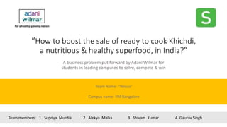 “How to boost the sale of ready to cook Khichdi,
a nutritious & healthy superfood, in India?”
A business problem put forward by Adani Wilmar for
students in leading campuses to solve, compete & win
Team Name- “Nexus”
Campus name- IIM Bangalore
Team members: 1. Supriya Murdia 2. Alekya Malka 3. Shivam Kumar 4. Gaurav Singh
 