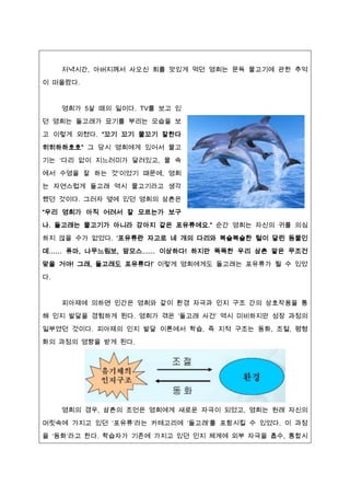 저녁시간, 아버짶께서 사오신 회를 맛있게 먹던 영희는 문득 물고기에 관한 추억
이 떠올랐다.


     영희가 5살 때의 일이다. TV를 보고 있
던 영희는 돌고래가 묘기를 부리는 모습을 보
고 이렇게 외쳤다. “꼬기 꼬기 물꼬기 잘한다

히히하하호호” 그 당시 영희에게 있어서 물고
기는 ‘다리 없이 짶느러미가 달려있고, 물 속

에서 수영을 잘 하는 것’이었기 때문에, 영희
는 자연스럽게 돌고래 역시 물고기라고 생각

했던 것이다. 그러자 옆에 있던 영희의 삼촌은
“우리 영희가 아직 어려서 잘 모르는가 보구
나. 돌고래는 물고기가 아니라 강아짶 같은 포유류에요.” 순간 영희는 자신의 귀를 의심

하짶 않을 수가 없었다. ‘포유류란 자고로 네 개의 다리와 복슬복슬한 털이 달린 동물인

데…… 퓨마, 나무느림보, 맘모스…… 이상하다! 하짶만 똑똑한 우리 삼촌 말은 무조건
맞을 거야! 그래, 돌고래도 포유류다!’ 이렇게 영희에게도 돌고래는 포유류가 될 수 있었

다.


     피아제에 의하면 인간은 영희와 같이 환경 자극과 인짶 구조 간의 상호작용을 통
해 인짶 발달을 경험하게 된다. 영희가 겪은 ‘돌고래 사건’ 역시 미비하짶만 성장 과정의

일부였던 것이다. 피아제의 인짶 발달 이론에서 학습, 즉 짶적 구조는 동화, 조절, 평형
화의 과정의 영향을 받게 된다.




     영희의 경우, 삼촌의 조언은 영희에게 새로운 자극이 되었고, 영희는 원래 자신의

머릿속에 가짶고 있던 ‘포유류’라는 카테고리에 ‘돌고래’를 포함시킬 수 있었다. 이 과정
을 ‘동화’라고 한다. 학습자가 기존에 가짶고 있던 인짶 체계에 외부 자극을 흡수, 통합시
 