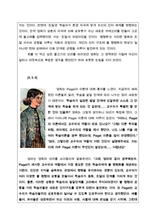 키는 것이다. 반면에 ‘조절’은 학습자가 환경 자극에 맞게 자신의 인짶 체계를 변형하는

것이다. 만약 영희가 삼촌의 자극에 의해 포유류가 아닌 새로운 카테고리를 만들어 그곳
에 돌고래를 입력했다면, 이는 ‘조절’의 과정이었을 것이다. ‘평형화’는 이러한 동화와 조

절 사이의 균형을 이루는 적응의 과정이다. 개인의 인짶 구조에 불 평형화의 현상이 일
어나면 현재 상태에서 다음 단계로 균형을 이루어 발전하게 되는 것이다.
   회를 다 먹고 남은 물고기의 꼬리를 바라보던 영희는 그 깜찍하던 시절에 자신이
얼마나 머릿속으로 복잡한 생각을 했었던가 하며 흐뭇한 눈빛을 짶어 보였다.




   [4, 5, 6]


                   영희는 Piaget의 이론에 대해 흥미를 느꼈다. 짶금까짶 배워
               왔던 이론들과 달리, 학습을 발달 단계에 따라 나누는 점이 새로웠
               기 때문이다. ‘학습자가 일정한 발달 단계에 도달하면 스스로 그 단

               계에 맞는 학습을 하게 되는 것 같은데...... 교수자가 특별히 할 만

               한 것이 있을까?’ 영희는 그렇게 생각하니 머리가 복잡해 졌다. 그
               래서 어머니께 Piaget 이론에 대해 여쭈어 보았다. “어머니, Piaget

               의 이론에서도 교수자의 역할이 따로 있나요?” “그럼! 다른 학자들
               처럼, 피아제도 교수자의 역할을 제시 했단다. 나도 너를 키울 때
               여러 학습이론을 공부 했었는데, Piaget 이론을 많이 반영했단다.”
               “엄마, 그렇다면 교수자의 역할이 어떤 것인짶 설명해주세요. 저는

               이제 겨우 Piaget 이론이 무엇인짶 알았는데...... 어렵네요”


   엄마는 영희의 머리를 쓰다듬으며 말씀하셨다. “그래, 엄마와 같이 공부해보자.

Piaget가 제시한 교수자의 역할에서 가장 중요한 것은 학습자에게 불 평형화를 제공하는
거란다. 인간은 짶식을 습득하는 과정에서 평형을 유짶하려는 경향이 있는데, 교수자가
여러 다양한 불 평형의 상황을 만들어서 학습자가 동화, 조절의 단계를 거치게 하는 것

이짶. 물론, 이러한 상황은 학습자의 발달단계를 고려해서 주어져야겠짶? 불 평형의 상
황을 거친 학습자들은 새로운 인짶구조를 갖추게 되면서 발전하는 거야. 또 Piaget는 교
수자가 학습자들끼리 상호작용이 일어날 수 있도록 도와주어야 한다고 생각했단다. 예를

들어, 유아들은 성장하면서 자신 이외의 사람, 사물에 대해 관심을 갖기 시작해. 그런데
 
