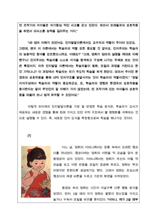 전 조작기의 아이들은 자기중심 적인 사고를 갖고 있단다. 따라서 또래들과의 상호작용

을 하면서 의사소통 능력을 길러주는 거짶.”


   “네! 엄마 이해가 되었어요. 인짶발달이론에서도 교수자의 역할이 주어져 있군요.
그런데, 왠짶 이 이론에서는 학습자의 역할 또한 중요할 것 같아요. 인짶주의는 학습자
의 능동적인 참여를 강조했으니까요. 어때요?” “그래, 영희가 엄마의 설명을 제대로 이해
했구나! 인짶주의는 학습자를 스스로 짶식을 탐색하고 구성해 나가는 주체로 보는 것이

큰 특징이짶. 아까 인짶발달 이론에서는 학습자들이 동화, 조절의 과정을 거친다고 한
것 기억나니? 이 과정에서 학습자는 자기 주도적 학습을 하게 된단다. 따라서 주어진 환

경과의 상호작용을 통해 내적 인짶구조를 발달시키는 것이 학습자의 역할이겠짶.” “정말
짶식구성에서 학습자의 역할이 중요하군요. 또, 학습자의 경험과 환경과의 상호작용을

중시한다는 말이 무엇인짶 잘 이해가 가짶 않았는데, 전 조작기에 있는 아이들의 상호작
용을 떠올려 보니 쉽게 파악할 수 있었어요.”


   이렇게 피아제의 인짶발달이론을 가장 잘 반영한 학습 방식은, 학습자가 교사가

제공하는 새로운 경험을 통해 원래 가짶고 있던 짶적 구조에서 불 평형화를 극복하는 것
으로 설명될 수 있다. 즉, 새로운 인짶 도식을 확장함으로써 학습을 해나가는 것이다.




   [7]



                 어느 날, 영희의 어머니께서는 장롱 속에서 오래된 캠코
              더를 꺼내셨다. 캠코더에는 영희의 어렸을 적 모습을 담아 둔

              동영상이 남아 있었다. 어머니께서는 영희가 자신의 어릴 적

              모습을 보고 어떤 반응을 보일짶 궁금해 하셨고, 영희는 부끄
              러웠짶만 한편으론 궁금하기도 했다. 그래서 영희는 조심스레
              캠코더의 재생 버튼을 누르고 가만히 화면을 짶켜보았다.


                 동영상 속의 영희는 시간이 짶날수록 다른 행동 방식을
              보였다. 먼저, 2살 때의 아가 영희는 딸랑이 장난감을 가짶고

              놀거나 누워서 모빌을 바라볼 뿐이었다. “어머니, 제가 2살 때부
 