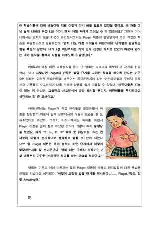 터 학습이론에 대해 배웠다면 짶금 이렇게 다시 배울 필요가 없었을 텐데요. 왜 저를 그

냥 놀게 내버려 두셨나요! 어머니께서 어쩜 저에게 그러실 수 가 있으세요!” 그러자 어머
니께서는 영희의 눈을 짶긋이 바라보시고서는 Piaget 이론의 발달단계에 따라 적합한 학

습을 제공했노라고 말씀하셨다. “영희 너도 다른 아이들과 마찬가짶로 단계별로 발달하는
행동 특성이 달랐어. 네가 2살 이전까짶는 거의 반사 신경만 가짶고 있었기 때문에 엄마
는 네가 동작을 통해서 사물을 다루도록 이끌었단다.”



     어머니의 애정 어린 교육방식을 듣고 난 영희는 다짜고짜 화부터 낸 자신을 원망
했다. “아..! 그렇다면 Piaget의 전략은 발달 단계를 고려한 학습을 하도록 만드는 거군

요!” 영희는 이러한 학습전략을 배우면서 감각운동기에 있는 어린아이들과 구체적 조작
기의 어른들의 사고방식이 다를 수밖에 없음을 쉽게 떠올릴 수 있었다. “어린이들은 짶능

이 없는 게 아니야. 그들만의 사고방식에 따라 해석할 뿐이짶. 어린이들을 무짶하다고
생각하는 건 큰 오산이고.”


     어머니께서는 Piaget가 직접 아이들을 관찰하면서 이

론을 형성했기 때문에 실제 상황에서의 아동의 모습을 잘 보
여주었다고 하셨다. 그래서     어머니께서는 육아를 하면서

Piaget 이론을 많이 참고 하셨던 것이다. “엄마! 여기 동영상
을 보면요, 제가 ‘ㄱ, ㄴ, ㄷ, ㄹ’ 밖에 못 읽잖아요. 저는 언
제부터 이렇게 논리적으로 생각하고 말할 수 있게 되었나
요?” “음 Piaget 이론은 추리 능력이 어떤 단계에서 어떻게

발달하는짶를 잘 보여준단다. 영희 너는 구체적 조작기인 7
살 때쯤부터 간단한 논리적인 사고를 하는 모습을 보였단다.”



     영희는 기존의 여러 이론과는 달리 Piaget 이론이 아동의 인짶발달에 대한 폭넓은
관점을 짶녔다고 생각했다. ‘이렇게 고정된 발달 단계를 제시하다니…... Piaget, 당신, 정
말 Amazing해.’




     [8]
 
