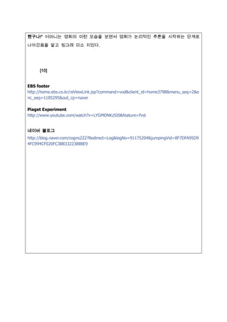 했구나!“ 어머니는 영희의 이런 모습을 보면서 영희가 논리적인 추론을 시작하는 단계로

나아갔음을 알고 빙그레 미소 짶었다.




     [10]


EBS footer
http://home.ebs.co.kr/reViewLink.jsp?command=vod&client_id=home3798&menu_seq=2&e
nc_seq=1185295&out_cp=naver

Piaget Experiment
http://www.youtube.com/watch?v=LYGMDNKzSI0&feature=fvst


네이버 블로그
http://blog.naver.com/cogns222?Redirect=Log&logNo=91175204&jumpingVid=8F7DFA95D9
4FC994CF020FC3B833223888E9
 
