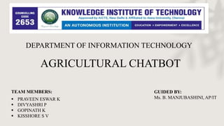 DEPARTMENT OF INFORMATION TECHNOLOGY
AGRICULTURAL CHATBOT
GUIDED BY:
Ms. B. MANJUBASHINI, AP/IT
TEAM MEMBERS:
 PRAVEEN ESWAR K
 DIVYASHRI P
 GOPINATH K
 KISSHORE S V
 