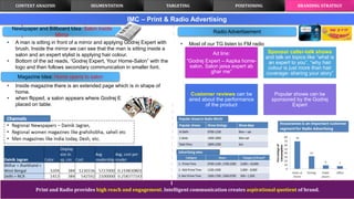 Print and Radio provides high reach and engagement. Intelligent communication creates aspirational quotient of brand.
IMC – Print & Radio Advertising
Newspaper and Billboard Idea: Salon inside
Mirror
CONTEXT ANALYSIS TARGETING POSITIONING BRANDING STRATEGYSEGMENTATION
• A man is sitting in front of a mirror and applying Godrej Expert with
brush. Inside the mirror we can see that the man is sitting inside a
salon and an expert stylist is applying hair colour.
• Bottom of the ad reads, “Godrej Expert, Your Home-Salon” with the
logo and then follows secondary communication in smaller font.
• Inside magazine there is an extended page which is in shape of
home.
• when flipped, a salon appears where Godrej Expert products are
placed on table.
Magazine Idea: Home opens to salon
Radio Advertisement
• Most of our TG listen to FM radio
Ad line:
“Godrej Expert – Aapka home-
salon. Salon jaisa expert ab
ghar me”
Sponsor caller-talk shows
and talk on topics like “what is
an expert to you”, “why hair
colour is just more than hair
coverage- sharing your story”
Customer reviews can be
aired about the performance
of the product
Popular shows can be
sponsored by the Godrej
Expert
 