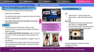 It’s important that customer Experience the product to create credibility, engagement, and trial. Improves brand image.
IMC – Experiential Marketing
• Conducted in shopping mall and public places
• Personal and interactive
• The whole activity would be covered by media and shared
on social & digital media.
• Live action of how easy, fun and safe it is to colour
using Godrej Expert.
• A setup like home (“Home-salon” written on top)
• In place of mirror a projector screen called Virtual Mirror
would be placed.
• Using Augmented Reality technology, when a man sits
in front of it, his hair would appear to be coloured in the
screen.
• The same view would be projected on a bigger screen for
the audience.
• Then his wife will be asked to colour hair of her husband.
The couple will receive gift hamper. Lucky winner would
win a grand prize.
Guerrilla Marketing
• Lift
• Closed Doors – home and grey hair
• Open Inside – salon inside and colored
hair
• Bus stop
• Remodel the bus-stop with posters and
light display as a Home-salon
• A Godrej expert stylist is standing behind
bus stop seats holding Godrej Expert
sachet and a brush.
• Increases aspiration quotient as evokes
intelligence of brand
• Cost effective
CONTEXT ANALYSIS TARGETING POSITIONING BRANDING STRATEGYSEGMENTATION
Breaking its own Limca
world record: Target 2000
people colour their hair with
Godrej Expert within 12
hours.
Mission Home-Salon – say Bye to grey
hair
How?
 