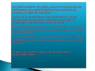No podré olvidarte. No podré, porque tú eres parte de mis sentimientos. No podré olvidarte porque conocerte fue amarte y no dejar de recordarte.Desde que te conocí llenaste mis pensamientos, y fuiste protagonista de mis sueños. Llenaste mis segundos de felicidades y mis días del consuelo de verte.No podré olvidarte porque tu cara es la belleza, tu cuerpo mi paz y tu alma mi objetivo. Porque nadie es como tú y todas me recuerdan a ti.No puedo olvidarte, aunque deba porque tú no estés. Aunque recordarte sea llorar por no tenerte y morir de tristeza por no besarte.Te quiero y siempre te querré, no me pidas que te olvide, jamás podré.