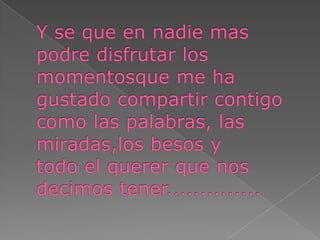 Y se que en nadie mas podre disfrutar los momentosque me ha gustado compartir contigocomo las palabras, lasmiradas,los besos ytodo el querer que nosdecimos tener..............