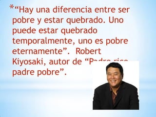 *“Hay una diferencia entre ser
pobre y estar quebrado. Uno
puede estar quebrado
temporalmente, uno es pobre
eternamente”. Robert
Kiyosaki, autor de “Padre rico
padre pobre”.
 