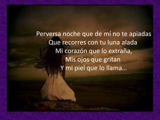 Perversa noche que de mí no te apiadas
Que recorres con tu luna alada
Mi corazón que lo extraña,
Mis ojos que gritan
Y mi piel que lo llama…

 