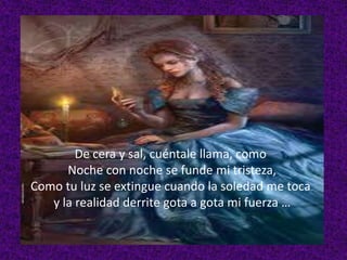 De cera y sal, cuéntale llama, como
Noche con noche se funde mi tristeza,
Como tu luz se extingue cuando la soledad me toca
y la realidad derrite gota a gota mi fuerza …

 