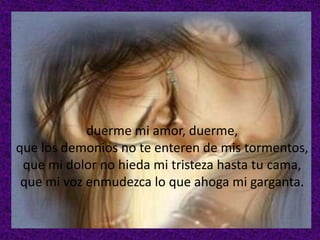 duerme mi amor, duerme,
que los demonios no te enteren de mis tormentos,
que mi dolor no hieda mi tristeza hasta tu cama,
que mi voz enmudezca lo que ahoga mi garganta.

 