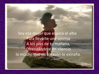 Soy esa mujer que espera el alba
Para llevarte una sonrisa
A los pies de tu mañana,
Ofrendándote en silencio
lo mucho que mi corazón te extraña.

 