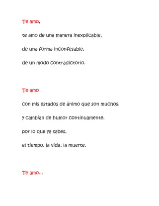 Te amo,
te amo de una manera inexplicable,
de una forma inconfesable,
de un modo contradictorio.
Te amo
con mis estados de ánimo que son muchos,
y cambian de humor continuamente.
por lo que ya sabes,
el tiempo, la vida, la muerte.
Te amo...
 