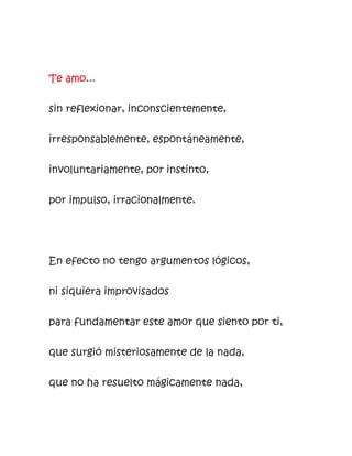 Te amo...
sin reflexionar, inconscientemente,
irresponsablemente, espontáneamente,
involuntariamente, por instinto,
por impulso, irracionalmente.
En efecto no tengo argumentos lógicos,
ni siquiera improvisados
para fundamentar este amor que siento por ti,
que surgió misteriosamente de la nada,
que no ha resuelto mágicamente nada,
 