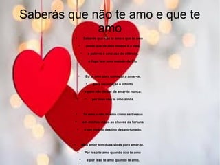 Saberás que não te amo e que te
amo

Saberás que não te amo e que te amo

posto que de dois modos é a vida,

a palavra é uma asa do silêncio,

o fogo tem uma metade de frio.

Eu te amo para começar a amar-te,

para recomeçar o infinito

e para não deixar de amar-te nunca:

por isso não te amo ainda.

Te amo e não te amo como se tivesse

em minhas mãos as chaves da fortuna

e um incerto destino desafortunado.

Meu amor tem duas vidas para amar-te.

Por isso te amo quando não te amo

e por isso te amo quando te amo.
 