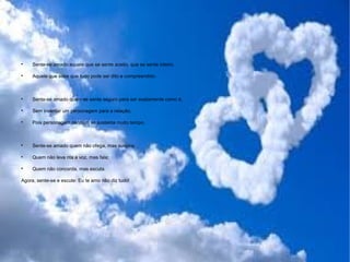 
Sente-se amado aquele que se sente aceito, que se sente inteiro.

Aquele que sabe que tudo pode ser dito e compreendido.

Sente-se amado quem se sente seguro para ser exatamente como é,

Sem inventar um personagem para a relação,

Pois personagem nenhum se sustenta muito tempo.

Sente-se amado quem não ofega, mas suspira;

Quem não leva nta a voz, mas fala;

Quem não concorda, mas escuta.
Agora, sente-se e escute: Eu te amo não diz tudo!
 