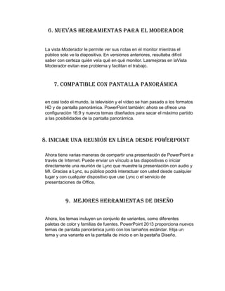 6. Nuevas herramientas para el moderador
La vista Moderador le permite ver sus notas en el monitor mientras el
público solo ve la diapositiva. En versiones anteriores, resultaba difícil
saber con certeza quién veía qué en qué monitor. Lasmejoras en laVista
Moderador evitan ese problema y facilitan el trabajo.
7. Compatible con pantalla panorámica
en casi todo el mundo, la televisión y el vídeo se han pasado a los formatos
HD y de pantalla panorámica. PowerPoint también: ahora se ofrece una
configuración 16:9 y nuevos temas diseñados para sacar el máximo partido
a las posibilidades de la pantalla panorámica.
8. Iniciar una reunión en línea desde PowerPoint
Ahora tiene varias maneras de compartir una presentación de PowerPoint a
través de Internet. Puede enviar un vínculo a las diapositivas o iniciar
directamente una reunión de Lync que muestre la presentación con audio y
MI. Gracias a Lync, su público podrá interactuar con usted desde cualquier
lugar y con cualquier dispositivo que use Lync o el servicio de
presentaciones de Office.
9. Mejores herramientas de diseño
Ahora, los temas incluyen un conjunto de variantes, como diferentes
paletas de color y familias de fuentes. PowerPoint 2013 proporciona nuevos
temas de pantalla panorámica junto con los tamaños estándar. Elija un
tema y una variante en la pantalla de inicio o en la pestaña Diseño.
 
