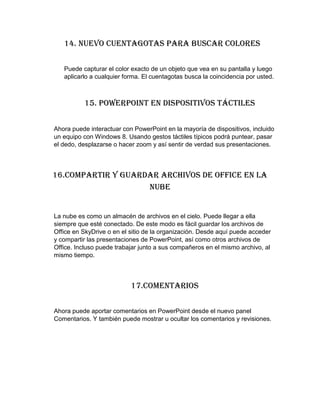 14. Nuevo cuentagotas para buscar colores
Puede capturar el color exacto de un objeto que vea en su pantalla y luego
aplicarlo a cualquier forma. El cuentagotas busca la coincidencia por usted.
15. PowerPoint en dispositivos táctiles
Ahora puede interactuar con PowerPoint en la mayoría de dispositivos, incluido
un equipo con Windows 8. Usando gestos táctiles típicos podrá puntear, pasar
el dedo, desplazarse o hacer zoom y así sentir de verdad sus presentaciones.
16.Compartir y guardar archivos de Office en la
nube
La nube es como un almacén de archivos en el cielo. Puede llegar a ella
siempre que esté conectado. De este modo es fácil guardar los archivos de
Office en SkyDrive o en el sitio de la organización. Desde aquí puede acceder
y compartir las presentaciones de PowerPoint, así como otros archivos de
Office. Incluso puede trabajar junto a sus compañeros en el mismo archivo, al
mismo tiempo.
17.Comentarios
Ahora puede aportar comentarios en PowerPoint desde el nuevo panel
Comentarios. Y también puede mostrar u ocultar los comentarios y revisiones.
 