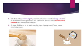 In fact, according to USDA report powdered iced tea loses more than ninety percent of
its antioxidants when it’s processed – and some instant teas have almost no antioxidant
catechins, once it’s reduced to a powder.
 If you’re drinking tea for its health benefits, you’re cheating yourself when you use
instant tea granules.
 