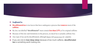  DecaffeinatedTea
 Decaffeinated tea is tea leaves that have undergone a process that removes most of the
caffeine.
 By law, tea labelled “decaffeinated” must contain less than 2.5% of its original caffeine.
 Because of this law and limitations in the process, no decaf tea is actually caffeine free.
 Any type of tea can be decaffeinated, although black and green teas are popular.
 If you are one to lose deep sleep because of too much caffeine, decaffeinated
tea is something worth looking into.
 