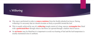 1. Withering
 This step is performed in order to remove moisture from the freshly plucked tea leaves. During
withering it is necessary that air should circulate as freely as possible around the leaf.
 This is usually achieved by use of a withering trough consist of a long, narrow, rectangular box fitted
with a perforated floor through which a fan blows air upward through a shallow bed of leaves.
 An air heater may be fitted but it is important to avoid over heating of leaf and the leaf temperature is
usually maintained close to ambient.
 