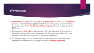 3.Fermentation
 Fermentation is the process during which the polyphenols in the tea leaf are oxidized in
presence of the enzymes (polyphenole oxidase) and subsequently condensed to form
colored compounds like Theaflavin and Thearubigin that imparts tea character to the
black tea.
 In this process rolled leaf is put fermentation finks specially made of tiles, cement or
aluminum. Amount of O, supply, temperature and fermentation period are three main
parameters that determine the quality of tea during this process.
 An adequate supply of air to each tea particle is necessary as all the chemical and
biochemical reactions that occur during this period are oxygen dependent
 