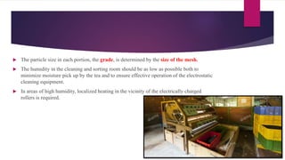  The particle size in each portion, the grade, is determined by the size of the mesh.
 The humidity in the cleaning and sorting room should be as low as possible both to
minimize moisture pick up by the tea and to ensure effective operation of the electrostatic
cleaning equipment.
 In areas of high humidity, localized heating in the vicinity of the electrically charged
rollers is required.
 