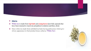  White Tea
 White tea is made from top buds and young leaves (not fully opened) that
have been steamed to inactivate polyphenol oxidation and then, dried.
 Since white tea made from unfolded tea buds having pubescence which give
silvery appearance to final product hence called as 'White Tea’.
 