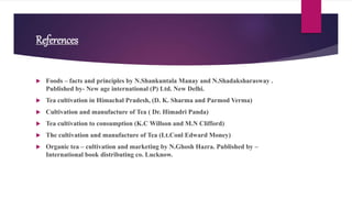 References
 Foods – facts and principles by N.Shankuntala Manay and N.Shadaksharasway .
Published by- New age international (P) Ltd. New Delhi.
 Tea cultivation in Himachal Pradesh, (D. K. Sharma and Parmod Verma)
 Cultivation and manufacture of Tea ( Dr. Himadri Panda)
 Tea cultivation to consumption (K.C Willson and M.N Clifford)
 The cultivation and manufacture of Tea (Lt.Conl Edward Money)
 Organic tea – cultivation and marketing by N.Ghosh Hazra. Published by –
International book distributing co. Lucknow.
 