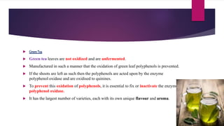  GreenTea
 Green tea leaves are not oxidized and are unfermented.
 Manufactured in such a manner that the oxidation of green leaf polyphenols is prevented.
 If the shoots are left as such then the polyphenols are acted upon by the enzyme
polyphenol oxidase and are oxidised to quinines.
 To prevent this oxidation of polyphenols, it is essential to fix or inactivate the enzyme
polyphenol oxidase.
 It has the largest number of varieties, each with its own unique flavour and aroma.
 