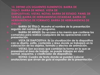    ·    BARRA DE TÍTULO: Muestra el nombre de la presentación
    seguido del nombre del programa.
   ·    BARRA DE MENÚS: Da acceso a los menús que contiene los
    comandos para realizar cualquiera de las operaciones con la
    presentación.
   ·    VISTA DE DIAPOSITIVA: Es La visualización de la diapositiva
    con su diseño, estilo, contenido y área donde se trabajará en la
    colocación de los objetos, formato y efectos de animación.
   ·    VISTAS: Son accesos que cambian la forma en la que se
    presentará el área de trabajo. se puede trabajar en vista
    normal, esquema, y clasificador de diapositivas
   ·    NOTAS: Cuadro de texto donde se pueden colocar
    anotaciones que sirvan de guía al expositor de la presentación.
 