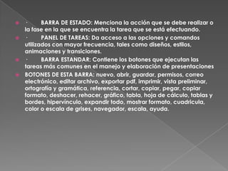  ·      BARRA DE ESTADO: Menciona la acción que se debe realizar o
  la fase en la que se encuentra la tarea que se está efectuando.
 ·      PANEL DE TAREAS: Da acceso a las opciones y comandos
  utilizados con mayor frecuencia, tales como diseños, estilos,
  animaciones y transiciones.
 ·      BARRA ESTANDAR: Contiene los botones que ejecutan las
  tareas más comunes en el manejo y elaboración de presentaciones
 BOTONES DE ESTA BARRA: nuevo, abrir, guardar, permisos, correo
  electrónico, editar archivo, exportar pdf, imprimir, vista preliminar,
  ortografía y gramática, referencia, cortar, copiar, pegar, copiar
  formato, deshacer, rehacer, gráfico, tabla, hoja de cálculo, tablas y
  bordes, hipervínculo, expandir todo, mostrar formato, cuadricula,
  color o escala de grises, navegador, escala, ayuda.
 