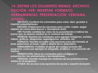    ·     ARCHIVO: Contiene los comandos para crear, abrir, guardar e
    imprimir presentaciones
   ·     EDICIÓN: Proporciona las opciones para cortar, copiar, pegar
    objetos así como para buscar y reemplazar texto.
   ·     VER: Permite cambiar las vistas de la presentación e indicar las
    barras que se desean mostrar en la ventana de trabajo
   ·     INSERTAR: Muestra los comandos para agregar imágenes, sonidos,
    videos, gráficos, diagramas, organigramas, símbolos, etc.
   ·     FORMATO: Permite acceder a las opciones para dar formato al
    texto determinar el fondo, estilo y diseño de la diapositiva.
   ·     HERRAMIENTAS: Posibilita el ajuste de configuraciones del
    programa, como por ejemplo la ortografía, el idioma, y la creación de
    macros.
   ·     PREENTACIÓN: Tiene los comandos para configurar la
    presentación, las animaciones y las transiciones.
   ·     VENTANA: Permite manejar las ventanas de las presentaciones
    viertas en el programa.
   ·     AYUDA: Da acceso a las opciones de ayuda y soporte al usuario.
 