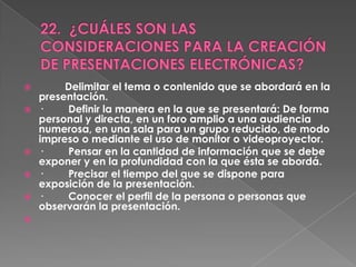         Delimitar el tema o contenido que se abordará en la
    presentación.
   ·    Definir la manera en la que se presentará: De forma
    personal y directa, en un foro amplio a una audiencia
    numerosa, en una sala para un grupo reducido, de modo
    impreso o mediante el uso de monitor o videoproyector.
   ·    Pensar en la cantidad de información que se debe
    exponer y en la profundidad con la que ésta se abordá.
   ·    Precisar el tiempo del que se dispone para
    exposición de la presentación.
   ·    Conocer el perfil de la persona o personas que
    observarán la presentación.

 
