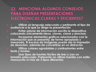    ·     Utilizar un lenguaje adecuado y pertinente al tipo de
    audiencia a la que se dirige la presentación
   ·     Evitar saturar de información escrita la diapositiva,
    colocando únicamente ideas, claves, claras y precisas.
   ·     Incorporar elementos gráficos relacionados con la
    información que se presenta, de forma apropiada y
    mesurada. El exceso de imágenes puede dar la impresión
    de desorden, además de convertirse en un distractor.
   ·     Utilizar colores agradables y contrastantes entre
    texto y fondos.
   ·     Usar tipos de fuentes fáciles de leer y con un
    tamaño adecuado. Preferente no utilizar fuentes con estilo
    manuscrito ni más de 3 tipos diferentes.
 