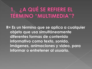 R= Es un término que se aplica a cualquier
  objeto que usa simultáneamente
  diferentes formas de contenido
  informativo como texto, sonido,
  imágenes, animaciones y video, para
  informar o entretener al usuario.
 