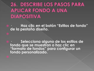    ·     Haz clic en el botón “Estilos de fondo”
    de la pestaña diseño.


   ·    Selecciona alguno de los estilos de
    fondo que se muestran o haz clic en
    “formato de fondos” para configurar un
    fondo personalizado.

 