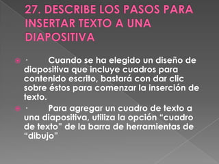  ·      Cuando se ha elegido un diseño de
  diapositiva que incluye cuadros para
  contenido escrito, bastará con dar clic
  sobre éstos para comenzar la inserción de
  texto.
 ·      Para agregar un cuadro de texto a
  una diapositiva, utiliza la opción “cuadro
  de texto” de la barra de herramientas de
  “dibujo”
 