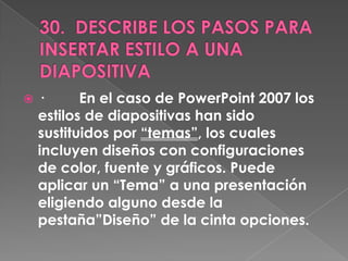    ·      En el caso de PowerPoint 2007 los
    estilos de diapositivas han sido
    sustituidos por “temas”, los cuales
    incluyen diseños con configuraciones
    de color, fuente y gráficos. Puede
    aplicar un “Tema” a una presentación
    eligiendo alguno desde la
    pestaña”Diseño” de la cinta opciones.
 