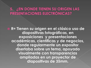    R= Tienen su origen en el clásico uso de
          diapositivas fotográficas, en
         exposiciones y presentaciones
    académicas, científicas y de negocios,
       donde regularmente un expositor
      disertaba sobre un tema, apoyado
        visualmente con transparencias
         ampliadas en un proyector de
             diapositivas de 35mm.
 