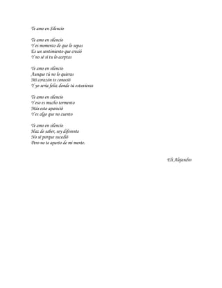 Te amo en Silencio

Te amo en silencio
Y es momento de que lo sepas
Es un sentimiento que creció
Y no sé si tu lo aceptas

Te amo en silencio
Aunque tú no lo quieras
Mi corazón te conoció
Y yo sería feliz donde tú estuvieras

Te amo en silencio
Y eso es mucho tormento
Más esto apareció
Y es algo que no cuento

Te amo en silencio
Haz de saber, soy diferente
No sé porque sucedió
Pero no te aparto de mi mente.


                                       Eli Alejandro
 