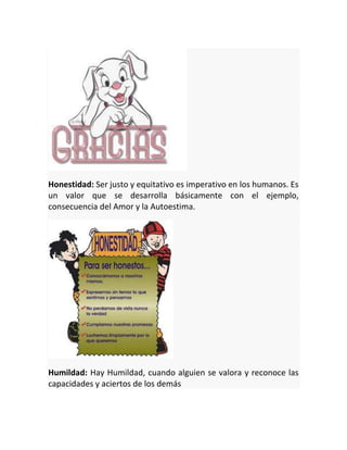 Honestidad: Ser justo y equitativo es imperativo en los humanos. Es
un valor que se desarrolla básicamente con el ejemplo,
consecuencia del Amor y la Autoestima.

Humildad: Hay Humildad, cuando alguien se valora y reconoce las
capacidades y aciertos de los demás

 