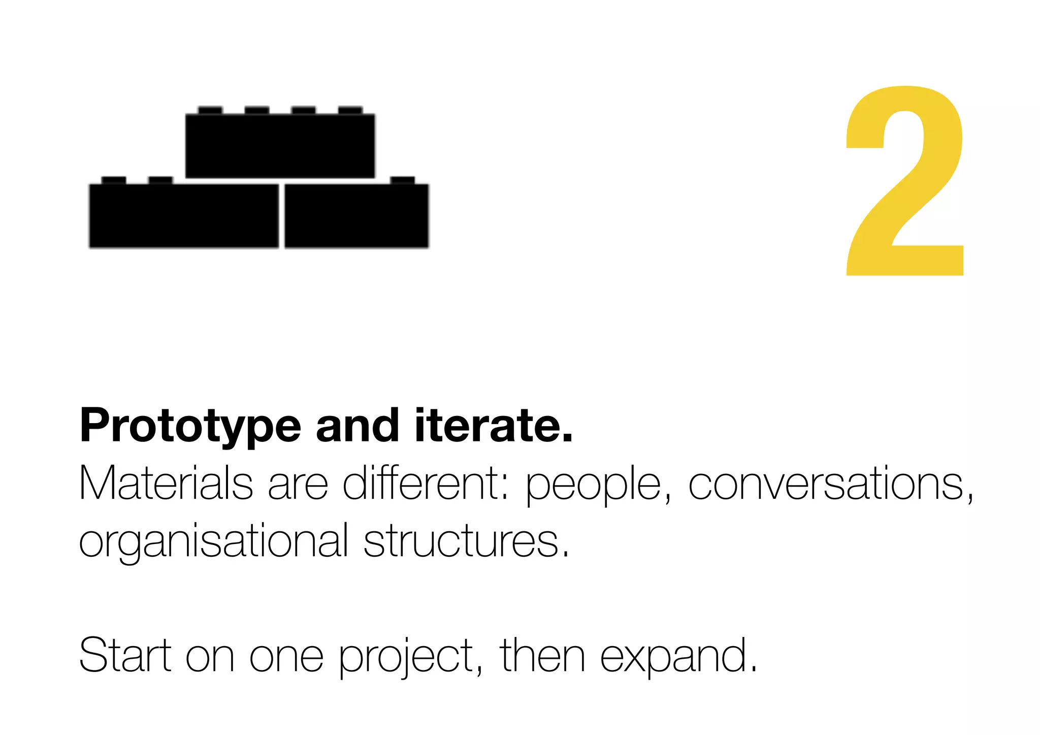 2
Prototype and iterate.  
Materials are diﬀerent: people, conversations,
organisational structures.
Start on one project, then expand.
 