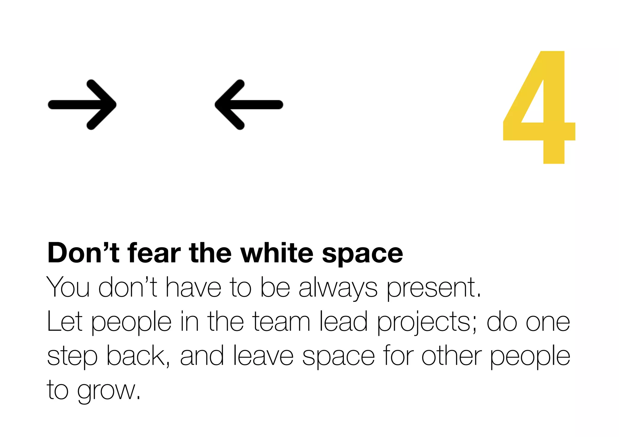 4
Don’t fear the white space 
You don’t have to be always present.
Let people in the team lead projects; do one
step back, and leave space for other people  
to grow.
 