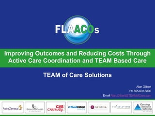 FLAACOs Business Partners 
Improving Outcomes and Reducing Costs Through Active Care Coordination and TEAM Based Care 
TEAM of Care Solutions 
Alan Gilbert 
Ph855.602.6800 
Email Alan.Gilbert@TEAMofCare.com  