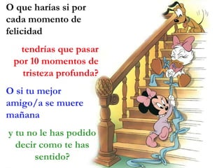 O que harías si por
cada momento de
felicidad
  tendrías que pasar
 por 10 momentos de
   tristeza profunda?
O si tu mejor
amigo/a se muere
mañana
y tu no le has podido
  decir como te has
       sentido?
 