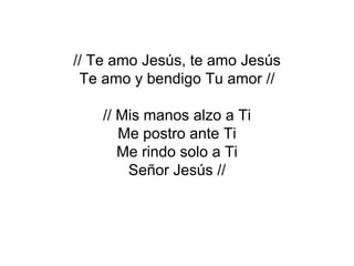 // Te amo Jesús, te amo Jesús
 Te amo y bendigo Tu amor //

    // Mis manos alzo a Ti
       Me postro ante Ti
       Me rindo solo a Ti
        Señor Jesús //
 